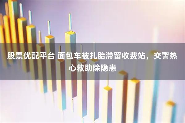 股票优配平台 面包车被扎胎滞留收费站，交警热心救助除隐患