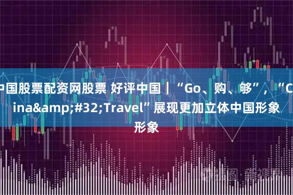 中国股票配资网股票 好评中国｜“Go、购、够”，“China Travel”展现更加立体中国形象