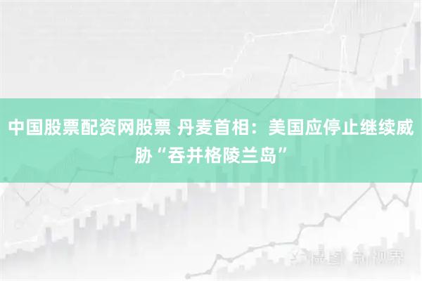 中国股票配资网股票 丹麦首相：美国应停止继续威胁“吞并格陵兰岛”