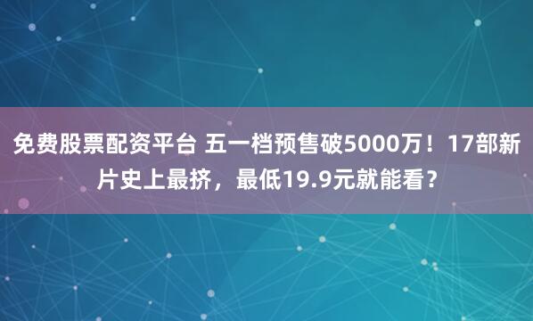 免费股票配资平台 五一档预售破5000万！17部新片史上最挤，最低19.9元就能看？