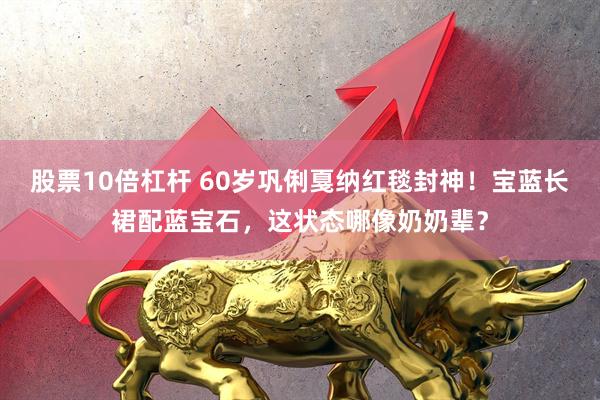 股票10倍杠杆 60岁巩俐戛纳红毯封神！宝蓝长裙配蓝宝石，这状态哪像奶奶辈？