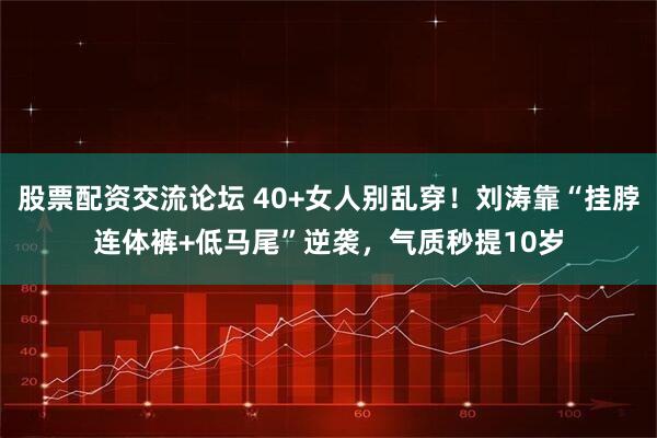 股票配资交流论坛 40+女人别乱穿！刘涛靠“挂脖连体裤+低马尾”逆袭，气质秒提10岁
