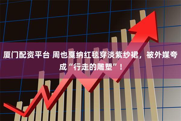 厦门配资平台 周也戛纳红毯穿淡紫纱裙，被外媒夸成“行走的雕塑”！