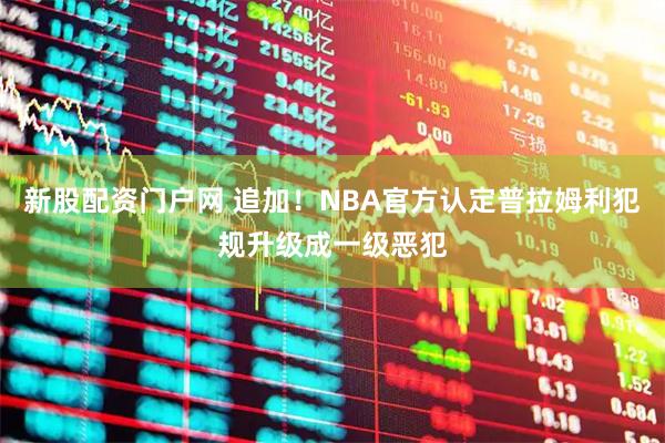 新股配资门户网 追加！NBA官方认定普拉姆利犯规升级成一级恶犯