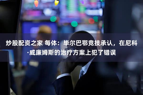 炒股配资之家 每体：毕尔巴鄂竞技承认，在尼科·威廉姆斯的治疗方案上犯了错误
