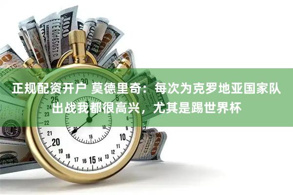 正规配资开户 莫德里奇：每次为克罗地亚国家队出战我都很高兴，尤其是踢世界杯