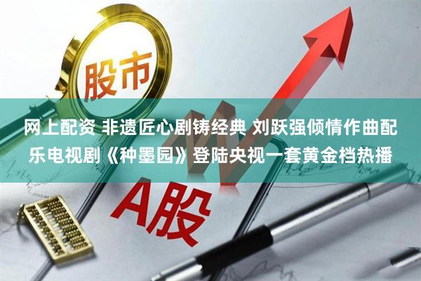 网上配资 非遗匠心剧铸经典 刘跃强倾情作曲配乐电视剧《种墨园》登陆央视一套黄金档热播