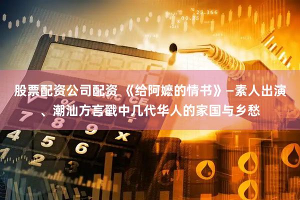 股票配资公司配资 《给阿嬷的情书》—素人出演、潮汕方言戳中几代华人的家国与乡愁