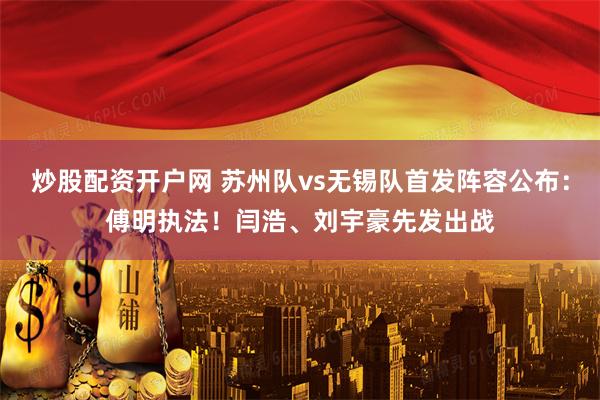炒股配资开户网 苏州队vs无锡队首发阵容公布：傅明执法！闫浩、刘宇豪先发出战