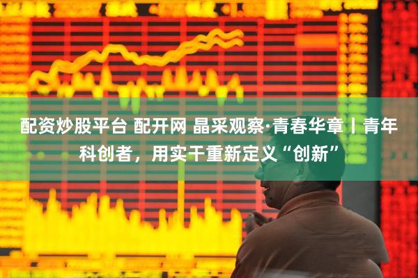 配资炒股平台 配开网 晶采观察·青春华章丨青年科创者，用实干重新定义“创新”